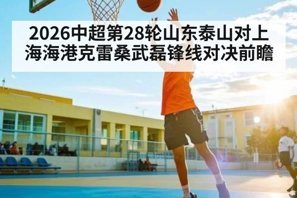 2026中超第28轮山东泰山对上海海港克雷桑武磊锋线对决前瞻（kaiyun）