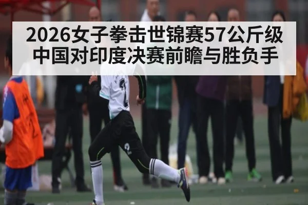2026女子拳击世锦赛57公斤级中国对印度决赛前瞻与胜负手